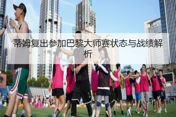 蒂姆复出参加巴黎大师赛状态与战绩解析